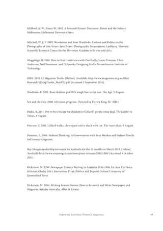 49Exploring Australian Women’s Magazines
McHoul, A. W., Grace W. 1993. A Foucault Primer: Discourse, Power and the Subject,
Melbourne: Melbourne University Press.
Mitchell, W. J. T. 2002. Revolution and Your Wardrobe: Fashion and Politics in the
Photography of Jane Stravs. Jane Stravs: Photographic Incarnations. Ljubljana, Slovenia:
Scientific Research Centre for the Slovenian Academy of Sciene and Arts.
Moggridge, B. 2010. Here to Stay: Interviews with Paul Saffo, James Truman, Chris
Anderson, Neil Stevenson, and DJ Spooky Designing Media Massachusetts Institute of
Technology
MPA. 2010. 12 Magazine Truths [Online]. Available: http://www.magazines.org.au/files/
Research/12MagTruths_NewV02.pdf [Accessed 5 September 2011].
Needham, K. 2011. Boat children put PM’s tough line to the test. The Age, 5 August.
Sex and the City, 2000. television program. Directed by Patrick King, M.: HBO.
Peake, R. 2011. Boy to be test case for children in Gillard’s people swap deal. The Canberra
Times, 3 August.
Pearson, C. 2011. Gillard walks, chews gum and is stuck with tax. The Australian, 6 August.
Petronio, E. 2008. Fashion Thinking: A Conversation with Suzy Menkes and Stefano Tonchi.
Self Service Magazine.
Roy Morgan readership estimates for Australia for the 12 months to March 2011 [Online].
Available: http://www.roymorgan.com/news/press-releases/2011/1340/ [Accessed 9 October
2011].
Ricketson, M. 1999. Newspaper Feature Writing in Australia 1956-1996. In: Ann Curthoys,
Julianne Schultz (eds.) Journalism: Print, Politics and Popular Culture University of
Queensland Press.
Ricketson, M. 2004. Writing Feature Stories: How to Research and Write Newspaper and
Magazine Articles Australia, Allen & Unwin.
 