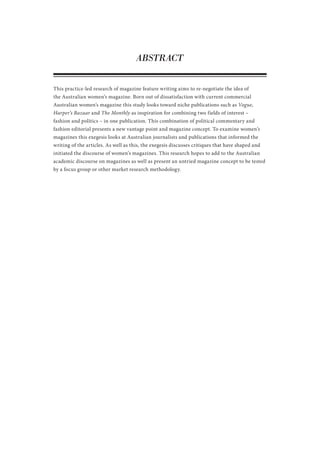 ABSTRACT
This practice-led research of magazine feature writing aims to re-negotiate the idea of
the Australian women’s magazine. Born out of dissatisfaction with current commercial
Australian women’s magazine this study looks toward niche publications such as Vogue,
Harper’s Bazaar and The Monthly as inspiration for combining two fields of interest –
fashion and politics – in one publication. This combination of political commentary and
fashion editorial presents a new vantage point and magazine concept. To examine women’s
magazines this exegesis looks at Australian journalists and publications that informed the
writing of the articles. As well as this, the exegesis discusses critiques that have shaped and
initiated the discourse of women’s magazines. This research hopes to add to the Australian
academic discourse on magazines as well as present an untried magazine concept to be tested
by a focus group or other market research methodology.
 
