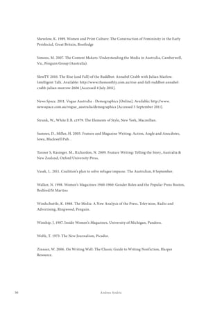 50 Andrea Andric
Shevelow, K. 1989. Women and Print Culture: The Construction of Femininity in the Early
Peridocial, Great Britain, Routledge
Simons, M. 2007. The Content Makers: Understanding the Media in Australia, Camberwell,
Vic, Penguin Group (Australia).
SlowTV 2010. The Rise (and Fall) of the Ruddbot: Annabel Crabb with Julian Marlow.
Intelligent Talk. Available: http://www.themonthly.com.au/rise-and-fall-ruddbot-annabel-
crabb-julian-morrow-2606 [Accessed 4 July 2011].
News Space. 2011. Vogue Australia - Demographics [Online]. Available: http://www.
newsspace.com.au/vogue_australia/demographics [Accessed 5 September 2011].
Strunk, W., White E.B. c1979. The Elements of Style, New York, Macmillan.
Sumner, D., Miller, H. 2005. Feature and Magazine Writing: Action, Angle and Anecdotes,
Iowa, Blackwell Pub. .
Tanner S, Kasinger. M., Richardon, N. 2009. Feature Writing: Telling the Story, Australia &
New Zealand, Oxford University Press.
Vasek, L. 2011. Coalition’s plan to solve refugee impasse. The Australian, 8 September.
Walker, N. 1998. Women’s Magazines 1940-1960: Gender Roles and the Popular Press Boston,
Bedford/St Martins
Windschuttle, K. 1988. The Media: A New Analysis of the Press, Television, Radio and
Advertising, Ringwood, Penguin.
Winship, J. 1987. Inside Women’s Magazines, University of Michigan, Pandora.
Wolfe, T. 1973. The New Journalism, Picador.
Zinnser, W. 2006. On Writing Well: The Classic Guide to Writing Nonfiction, Harper
Resource.
 