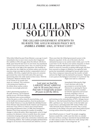 53
When Julia Gillard became Prime Minister a year ago it wasn’t
immediately clear to most voters exactly why it happened.
Her inability to fill in the gaps about the debacle with Kevin
Rudd, apart from the bare facts we now know, has manifested
itself in a lack of trust from voters. Sure, we voted for her but
it seems only in the light of the opposition. Her backflip on
the carbon tax, her tough line on asylum seekers and even her
rejection of gay marriage has further compounded a lack of
credibility. All of this, coupled with the mores of a minority
government has voters from both ends of the spectrum
questioning where she really stands on these issues. With the
inadequate ‘Malaysia Solution’ fresh
in our minds it’s no wonder that
many are confused. This confusion
is becoming more hopeless as
the debate about asylum-seekers
becomes increasingly polarized.
Labor’s plummeting popularity in
the polls, however, can’t be blamed
entirely on our 27th Prime Minister.
She inherited some serious problems
within the party as well as some ill-conceived ideas, such
as the health and mining tax policies, from her predecessor
Kevin Rudd. However, it was also Rudd who abolished former
Prime Minister John Howard’s Pacific Solution and Temporary
Protection Visas (TPVs) in a bid to move toward shorter
processing and detention times. In 2008, then Immigration
Minister Chris Evans announced a number of sweeping
changes to reform the policy. Most importantly: access to legal
assistance for detainees; reviews to justify those who remain
in detention; keeping only people who have breached visa
requirements or pose a risk to the community in detention and
not detaining children. The Coalition promptly attributed these
changes to an increase in boat arrivals and called for a review.
Three years later the Gillard government’s answer is the
Malaysia swap deal. At the core of the deal is the first
substantial increase in our asylum seeker intake, up to 14,750
a year from 13,750. The four-year asylum swap deal, in which
Malaysia would take 800 asylum seekers from Christmas
Island in return for Australia accepting 4,000 people who have
been assessed as refugees in Malaysia, was signed by both
parties but immediately challenged by human rights lawyers.
Since then a temporary injunction put the transfer on hold
and now the High Court has declared it permanent. “Malaysia
is not a party to the Refugees Convention or its protocol,” the
High Court said in a statement.
Immediately following the High
Court’s decision calls on the
government to revisit the Pacific
Solution by re-opening the Nauru
detention centres were sounded
by both the opposition and several
formerly outspoken critics of
Howard’s policy. The opposition is
almost gloating about the failed deal
and insisting on the reintroduction of TPVs. Refugee lawyer
Marion Le, who had insisted that Nauru should be closed in
2005, said that it was “time for Labor to bite the bullet and
reopen Nauru” and Independent MP Andrew Wilkie said,
“John Howard’s Pacific Solution was better.” But, it seems,
somewhere in the debate it became more about political point
scoring and less about the people at the core of the issue.
Julia Gillard’s promise to “smash” the people-smuggling
business sounds like a noble cause but when we consider
that most of those coming to Australia by boat probably had
no other option it seems that what we’re really saying is that
people shouldn’t bother to seek refuge here.
JULIA GILLARD’S
SOLUTION
THE GILLARD GOVERNMENT ATTEMPTS TO
RE-WRITE THE ASYLUM SEEKER POLICY BUT,
ANDREA ANDRIC ASKS, AT WHAT COST?
POLITICAL COMMENT
Last year we had the
LARGEST BOAT ARRIVAL
rate in 30 years but even at
that rate it would take at least
20 years to fill the MCG.
 