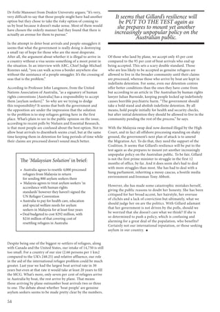 54
Dr Fethi Mansouri from Deakin University argues; “It’s very,
very difficult to say that those people might have had another
option but they chose to take the risky option of coming to
us by boat because it doesn’t make sense. Most of them would
have chosen the orderly manner had they found that there is
actually an avenue for them to pursue.”
In the attempt to deter boat arrivals and people-smugglers it
seems that what the government is really doing is destroying
a small ray of hope for those who are the most desperate.
After all, the argument about whether it is illegal to arrive in
a country without a visa seems something of a moot point in
the situation. In an interview with ABC, Chief Judge Michael
Rozenes said, “you can walk across a border anywhere else
without the assistance of a people smuggler. It’s the crossing of
seas that is the problem.”
According to Professor John Langmore, from the United
Nations Association of Australia, “as a signatory of human
rights conventions [Australia] has a responsibility to accept
them [asylum seekers].” So why are we trying to dodge
this responsibility? It seems that both the government and
the opposition are under the impression that the solution
to the problem is to stop refugees getting here in the first
place. What’s plain to see in the public opinion on the issue,
according to recent polls by Nielsen and Essential Research,
is that most people are confused about the best option. Not to
allow boat arrivals to disembark seems cruel, but at the same
time keeping them in detention for long periods of time while
their claims are processed doesn’t sound much better.
Despite being one of the biggest re-settlers of refugees, along
with Canada and the United States, our intake of 14,750 is still
too small. For a country of our size (2.66 persons per 1 km2
compared to the UK’s 248.25) and relative affluence, our role
in the aid of the international refugee problem could be much
greater. Last year we had the largest boat arrival rate in 30
years but even at that rate it would take at least 20 years to fill
the MCG. What’s more, only seven per cent of refugees arrive
in Australia by boat, the rest arrive by plane. That means
those arriving by plane outnumber boat arrivals two or three
to one. The debate about whether ‘boat people’ are genuine
asylum seekers seems to be made pretty clear by the numbers.
Of those who land by plane, we accept only 45 per cent
compared to the 95 per cent of boat arrivals who end up
being accepted. This sets a scary double standard. Those
who are less likely to be accepted as genuine refugees are
allowed to live in the broader community until their claims
are processed, whereas those who arrive by boat are kept in
indefinite detention. For some, even our detention centres
offer better conditions than the ones they have come from
but according to an article in The Australian by human rights
lawyer Julian Burnside, keeping people locked up indefinitely
causes horrible psychiatric harm. “The government should
take a bold stand and abolish indefinite detention. By all
means, hold people initially for health and security checks,
but after initial detention they should be allowed to live in the
community pending the rest of the process,” he says.
With the Malaysia swap deal now deemed illegal by the High
Court, and in fact all offshore processing standing on shaky
ground, the government’s next plan of attack is to amend
the Migration Act. To do that, they need the support of the
Coalition. It seems that Gillard’s resilience will be put to the
test again as she prepares to mount yet another increasingly
unpopular policy on the Australian public. To be fair, Gillard
is not the first prime minister to struggle in the first 12
months of office, by far. And it does seem she’s had to deal
with more struggles than most. She has had to deal with a
hung parliament, inheriting a messy caucus, a hostile media
environment and Ironman Tony Abbott.
However, she has made some catastrophic mistakes herself,
giving the public reasons to doubt her honesty. She has been
critiqued for her broad accent, her hairstyle, her overuse
of clichés and a lack of conviction but ultimately, what we
should judge her on are the politics. With Gillard adamant
that her government is not driven by the polls, should we
be worried that she doesn’t care what we think? If she is
so determined to push a policy, which is confusing and
alarming for a great deal of the population, who benefits?
Certainly not our international reputation, or those seeking
asylum in our country.
It seems that Gillard’s resilience will
be PUT TO THE TEST again as
she prepares to mount yet another
increasingly unpopular policy on the
Australian public.
The ‘Malaysian Solution’ in brief:
•  Australia agrees to resettle 4,000 processed  
refugees from Malaysia in return
for sending 800 asylum seekers there
•  Malaysia agrees to treat asylum seekers ‘in
accordance with human rights
standards’ however they haven’t signed the
UN Refugee Convention
• Australia to pay for health care, education
and special welfare needs for asylum
seekers in Malaysia for at least four years
• Deal budgeted to cost $292 million, with
   $216 million of that covering cost of
resettling refugees in Australia
 