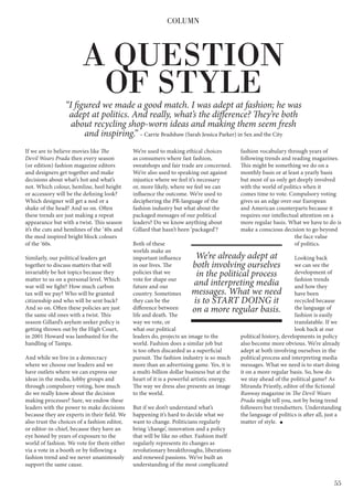 55
If we are to believe movies like The
Devil Wears Prada then every season
(or edition) fashion magazine editors
and designers get together and make
decisions about what’s hot and what’s
not. Which colour, hemline, heel height
or accessory will be the defining look?
Which designer will get a nod or a
shake of the head? And so on. Often
these trends are just making a repeat
appearance but with a twist. This season
it’s the cuts and hemlines of the ‘40s and
the mod inspired bright block colours
of the ‘60s.
Similarly, our political leaders get
together to discuss matters that will
invariably be hot topics because they
matter to us on a personal level. Which
war will we fight? How much carbon
tax will we pay? Who will be granted
citizenship and who will be sent back?
And so on. Often these policies are just
the same old ones with a twist. This
season Gillard’s asylum seeker policy is
getting thrown out by the High Court,
in 2001 Howard was lambasted for the
handling of Tampa.
And while we live in a democracy
where we choose our leaders and we
have outlets where we can express our
ideas in the media, lobby groups and
through compulsory voting, how much
do we really know about the decision
making processes? Sure, we endow these
leaders with the power to make decisions
because they are experts in their field. We
also trust the choices of a fashion editor,
or editor-in-chief, because they have an
eye honed by years of exposure to the
world of fashion. We vote for them either
via a vote in a booth or by following a
fashion trend and we never unanimously
support the same cause.
We’re used to making ethical choices
as consumers where fast fashion,
sweatshops and fair trade are concerned.
We’re also used to speaking out against
injustice where we feel it’s necessary
or, more likely, where we feel we can
influence the outcome. We’re used to
deciphering the PR-language of the
fashion industry but what about the
packaged messages of our political
leaders? Do we know anything about
Gillard that hasn’t been ‘packaged’?
Both of these
worlds make an
important influence
in our lives. The
policies that we
vote for shape our
future and our
country. Sometimes
they can be the
difference between
life and death. The
way we vote, or
what our political
leaders do, projects an image to the
world. Fashion does a similar job but
is too often discarded as a superficial
pursuit. The fashion industry is so much
more than an advertising game. Yes, it is
a multi-billion dollar business but at the
heart of it is a powerful artistic energy.
The way we dress also presents an image
to the world.
But if we don’t understand what’s
happening it’s hard to decide what we
want to change. Politicians regularly
bring ‘change’, innovation and a policy
that will be like no other. Fashion itself
regularly represents its changes as
revolutionary breakthroughs, liberations
and renewed passions. We’ve built an
understanding of the most complicated
fashion vocabulary through years of
following trends and reading magazines.
This might be something we do on a
monthly basis or at least a yearly basis
but most of us only get deeply involved
with the world of politics when it
comes time to vote. Compulsory voting
gives us an edge over our European
and American counterparts because it
requires our intellectual attention on a
more regular basis. What we have to do is
make a conscious decision to go beyond
the face value
of politics.
Looking back
we can see the
development of
fashion trends
and how they
have been
recycled because
the language of
fashion is easily
translatable. If we
look back at our
political history, developments in policy
also become more obvious. We’re already
adept at both involving ourselves in the
political process and interpreting media
messages. What we need is to start doing
it on a more regular basis. So, how do
we stay ahead of the political game? As
Miranda Priestly, editor of the fictional
Runway magazine in The Devil Wears
Prada might tell you, not by being trend
followers but trendsetters. Understanding
the language of politics is after all, just a
matter of style.
COLUMN
We’re already adept at
both involving ourselves
in the political process
and interpreting media
messages. What we need
is to START DOING it
on a more regular basis.
A QUESTION
OF STYLE“I figured we made a good match. I was adept at fashion; he was
adept at politics. And really, what’s the difference? They’re both
about recycling shop-worn ideas and making them seem fresh
and inspiring.” – Carrie Bradshaw (Sarah Jessica Parker) in Sex and the City
 