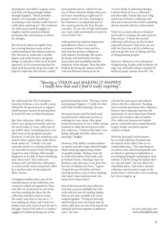 57
To view collections visit:
www.diazlabel.com
Starting her own label is a gutsy move,
and Diaz self-deprecatingly admits
through laughter, “That’s probably
stupid, a lot of people would say!
According to the outside world I haven’t
really done anything yet.” Her sentences
are often punctuated by giggles or
laughter and her positive attitude
permeates the conversation as well as
her designs.
But not to be taken too lightly Diaz
has a strong business sense and an
understanding of the fashion industry.
Her decision to undertake a double
degree and study business alongside
design is indicative of her level-headed
approach. So it’s unsurprising that her
hard work has produced great results. To
help her make the Diaz brand a reality
she undertook the New Enterprise
Incentive Scheme, a two month course
offered by the government to support
small business starters by paying them
to work full-time on their businesses.
Her first collection, Hybrid, reflects
Diaz’s easy-going personality and was
the most ready-to-wear collection of
the LMFF show. Something that is not
often seen at the graduate parades.
However, it was just this simplicity and
muted colour palette that made Diaz’s
work stand out. “I think I was just
naturally drawn to creating clothes that
are wearable because I find it brings me
happiness and it brings other people
happiness to be able to find something
that [they] love”. The collection
features soft and feminine silhouettes
in warm earthy tones and pastels offset
by a modern take on layering and
fabric choice.
A kangaroo leather skirt, one of the
standout pieces of the collection, was
created in a flash of inspiration. Diaz,
who likes to create head-to-toe looks,
was busy making the shoes for the
collection and had a skirt in mind
but wasn’t sure how to execute it. “I
was making my shoes and I went to a
leather store and it sort of just hit me! I
thought, ‘that’s it! Ill make it in leather!’
[giggles] It ended up being one of the
most popular pieces. I think it’s just
one of those intuition things when you
just know something is right and it’s
going to work,” she says. Listening to
her intuition is an important part of
the creation process for Diaz but she
concedes, “It can sort of help and hinder
you. I get really emotionally invested in
a lot of what I do.”
Talking about her fashion inspirations
and influences there is a hint of
excitement in Diaz’s voice and it is
clear that her passion is balanced
with industry knowledge. She names
Jil Sander and Raf Simons for their
practicality and wearability and the
simplicity of the designs. Then she adds
Rodarte for being the masters of their
craft and Hussein Chalayan for his
ground-breaking vision. “Having a vision
and making it happen – I really love that
and I find it really inspiring”, she says.
Her perseverance and the hard work
invested in her collections are key to
realising her own vision. Diaz spent
hours learning how to use a 1960s sewing
machine to make the knit pieces in her
first collection. “I had no idea what I was
doing, although YouTube videos were
amazing!” [laughs]
However, Diaz didn’t consider fashion
an option and after high school thought
about studying engineering, maths
or graphic design. Taking a year off
to work and explore Diaz took a job
at Violent Green, a boutique store in
Brisbane, and, she says, it was here that
her love of fashion was born. “I guess
I found the joy of clothes and how
exciting and fun it was to have clothing
that wasn’t mass marketed and, you
know, from chain stores.”
One of the reasons her first collection
was such a success probably has a lot
to do with her love of creating clothes
that are not only wearable but can be
worked together. “I’m big on layering
and I’m big on mix and match and my
entire collection can sort of be mixed and
matched and worn together in different
ways,” she says.
“I never think of individual designs
I always think of it as a collection,”
and then adds “It feels like such a big
milestone to finish a collection and
then put it out into the world”, sounding
almost amazed with her achievement.
With her second collection finished
and ready to undergo the sales process
Diaz muses, “I think the second
collection will always be the hardest
especially because I had such success
with the first one and it’s a follow up
and you get the fear of failing and fear
of disappointing people.”
However, Misteria, is everything but
disappointing. It plays with feminine yet
edgy cuts and bold colours, inspired by
Italian B-grade cinema from the ‘70s,
and has the same grace and relaxed
style as the first collection. Heading
more towards sportswear this collection
features more separates and sees the
maturation of some ideas from Hybrid
such as her modern take on leather.
This collection features two leather
pieces, a butterfly dress named Rosalyn
in grey leather and three quarter
culottes in black.
With the Sportsgirl endorsement,
her second collection finished and
the launch of her label, Diaz is in a
comfortable place. “I’m launching on
an online store called finalepisode.com.
au which is opening in September as
an emerging designer marketplace style
website. I will be doing the leather skirt
as a special order,” she says about her
immediate plans. And with a summer
collection and accessory range in the
works Diaz is well on her way to making
her vision happen.
“Having a VISION and MAKING IT HAPPEN
– I really love that and I find it really inspiring”.
 
