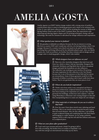 59
Q: What sparked your interest in fashion?
A: My grandma is definitely an influence because she has an interest in sewing.
She lives in country NSW and I would stay with her a lot during holidays when I was
younger. Because it’s a country town there’s not much to do and its pretty boring so
just being there and being influenced by her definitely played a part. Also, our family
is quite arty. Dad’s an architect, my brother has done costume and set design and my
younger sister is studying graphic design, which I also studied.
Amelia Agosta is an RMIT fashion design student with a strong sense of aesthetic,
a perfectionist when it comes to finishing garments and a talent to be reckoned with.
In the 21-year-old’s latest collection, which will be strutting the runway at Melbourne
Spring Fashion Week as part of the RMIT Graduate Show, she experiments with
distorting and altering organic shapes and 3D printing techniques, fusing craft and
technology. She took five minutes to talk about her design influences and inspirations.
AMELIA AGOSTA
Q&A
Q: Which designers have an influence on you?
A: There are a few Australian designers like Josh Goot and
Dion Lee, which is where I did my internship. Designers like
Alexander McQueen and big labels that do more conceptual
designs and push the boundaries are also influences.
The collection I am working on now involves 3D printing.
My main inspiration for this collection is Iris Van Herpen
because she is one of the pioneers in that field and her pieces
are extraordinary. Some of those garments would be in the
thousands of dollars to produce and it hasn’t really been done
before. They’re not garments they are more pieces of art!
Q: Where do you look for inspiration?
A: I think a lot of my work is very conceptual and there is
always an architectural, sculptural element to it. So what I
have been looking at for inspiration are not just other fashion
garments but buildings, architecture and sculpture. I also like
using Photoshop or Illustrator and creating designs in that and
then manipulating those to create new shapes for new designs.
Q: What materials or techniques do you use to achieve
that look?
A: Over the years I have done stretch wear, tailoring and hand
knitting. I like to use mainly woven materials because it gives
that structural element. Also, for this collection, I am looking
at quite sculptural things and combining that with fluid shapes
and bringing in a softer element. So I’m using a polyester
organza which is still crisp but will add that softness and beauty
to a sculptural piece.
Q: What are your plans after graduation?
A: I can’t wait to go overseas and travel. I think I’m going to fall in
love with everything. My brother lives in London so hopefully I can
stay with him and get an international internship up my sleeve.
59
 