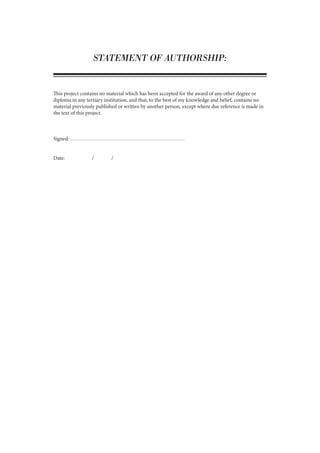 STATEMENT OF AUTHORSHIP:
This project contains no material which has been accepted for the award of any other degree or
diploma in any tertiary institution, and that, to the best of my knowledge and belief, contains no
material previously published or written by another person, except where due reference is made in
the text of this project.
Signed:
Date:		 /	 /
 