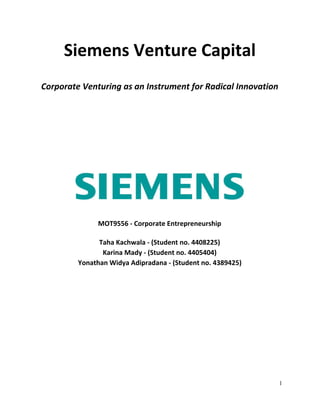 Siemens Venture Capital
Corporate Venturing as an Instrument for Radical Innovation
MOT9556 - Corporate Entrepreneurship
Taha Kachwala - (Student no. 4408225)
Karina Mady - (Student no. 4405404)
Yonathan Widya Adipradana - (Student no. 4389425)
1 
 