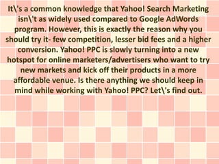 It's a common knowledge that Yahoo! Search Marketing
     isn't as widely used compared to Google AdWords
   program. However, this is exactly the reason why you
should try it- few competition, lesser bid fees and a higher
    conversion. Yahoo! PPC is slowly turning into a new
hotspot for online marketers/advertisers who want to try
      new markets and kick off their products in a more
   affordable venue. Is there anything we should keep in
   mind while working with Yahoo! PPC? Let's find out.
 