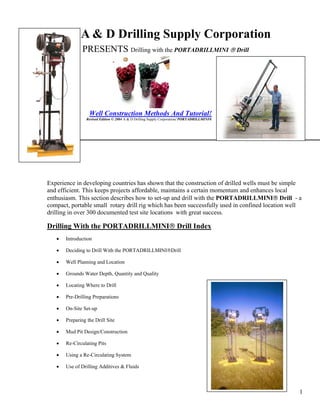 1
A & D Drilling Supply Corporation
PRESENTS Drilling with the PORTADRILLMINI ® Drill
Well Construction Methods And Tutorial!
Revised Edition © 2004 A & D Drilling Supply Corporation/ PORTADRILLMINI®
2
line
Experience in developing countries has shown that the construction of drilled wells must be simple
and efficient. This keeps projects affordable, maintains a certain momentum and enhances local
enthusiasm. This section describes how to set-up and drill with the PORTADRILLMINI® Drill - a
compact, portable small rotary drill rig which has been successfully used in confined location well
drilling in over 300 documented test site locations with great success.
Drilling With the PORTADRILLMINI® Drill Index
• Introduction
• Deciding to Drill With the PORTADRILLMINI®Drill
• Well Planning and Location
• Grounds Water Depth, Quantity and Quality
• Locating Where to Drill
• Pre-Drilling Preparations
• On-Site Set-up
• Preparing the Drill Site
• Mud Pit Design/Construction
• Re-Circulating Pits
• Using a Re-Circulating System
• Use of Drilling Additives & Fluids
 