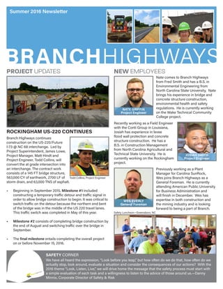 BRANCHHIGHWAYS
Summer 2016 Newsletter
SAFETY CORNER
We have all heard the expression, “Look before you leap,” but how often do we do that, how often do we
actually stop, look around, evaluate a situation and consider the consequences of our actions? With the
2016 theme “Look, Listen, Live,” we will drive home the message that the safety process must start with
a simple evaluation of each task and a willingness to listen to the advice of those around us.—Danny
Minnix, Corporate Director of Safety & Risk
Safety Luncheon—Greensboro, NC
Branch Highways continues
construction on the US-220/Future
I-73 @ NC 68 interchange. Led by
Project Superintendent, James Lowe,
Project Manager, Matt Hindt and
Project Engineer, Todd Collins, will
convert the at grade intersection into
an interchange. The contract work
consists of a 145 FT bridge structure,
563,000 CY of earthwork, 2700 LF of
storm drain, and 63,000 TNS of asphalt.
•	 Beginning in September 2015, Milestone #1 included
constructing a temporary traffic detour and traffic signal in
order to allow bridge construction to begin. It was critical to
switch traffic on the detour because the northern end bent
of the bridge was in the middle of the US 220 travel lanes.
This traffic switch was completed in May of this year.
•	 Milestone #2 consists of completing bridge construction by
the end of August and switching traffic over the bridge in
September.
•	 The final milestone entails completing the overall project
on or before November 15, 2016.
ROCKINGHAM US-220 CONTINUES
PROJECT UPDATES NEW EMPLOYEES
Nate comes to Branch Highways
from Fred Smith and has a B.S. in
Environmental Engineering from
North Carolina State University. Nate
brings his experience in bridge and
concrete structure construction,
environmental health and safety
regulations. He is currently working
on the Wake Technical Community
College project.
NATE GRIFFIN
Project Engineer
Recently working as a Field Engineer
with the Conti Group in Louisiana,
Josiah has experience in levee
flood wall protection and concrete
structure construction. He has a
B.S. in Construction Management
from North Carolina Agricultural and
Technical State University. He is
currently working on the Rockingham
project.
JOSIAH SMITH
Project Engineer
Previously working as a Plant
Manager for Carolina SunRock,
Wes joins Branch Highways as a
General Foreman. He is currently
attending American Public University
for Business Administration and
will finish in December. Wes has
expertise in both construction and
the mining industry and is looking
forward to being a part of Branch.
WES EVERLY
General Foreman
Todd Collins, Project Engineer
 