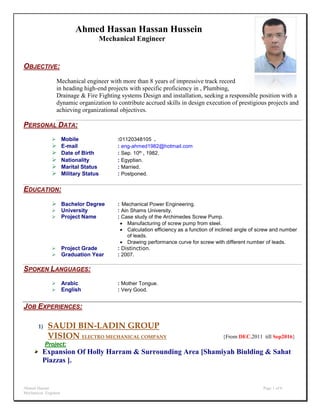 Ahmed Hassan Page 1 of 6
Mechanical Engineer
Ahmed Hassan Hassan Hussein
Mechanical Engineer
OBJECTIVE:
Mechanical engineer with more than 8 years of impressive track record
in heading high-end projects with specific proficiency in , Plumbing,
Drainage & Fire Fighting systems Design and installation, seeking a responsible position with a
dynamic organization to contribute accrued skills in design execution of prestigious projects and
achieving organizational objectives.
PERSONAL DATA:
 Mobile :01120348105 .
 E-mail : eng-ahmed1982@hotmail.com
 Date of Birth : Sep. 10th , 1982.
 Nationality : Egyptian.
 Marital Status : Married.
 Military Status : Postponed.
EDUCATION:
 Bachelor Degree : Mechanical Power Engineering.
 University : Ain Shams University.
 Project Name : Case study of the Archimedes Screw Pump.
 Manufacturing of screw pump from steel.
 Calculation efficiency as a function of inclined angle of screw and number
of leads.
 Drawing performance curve for screw with different number of leads.
 Project Grade : Distinction.
 Graduation Year : 2007.
SPOKEN LANGUAGES:
 Arabic : Mother Tongue.
 English : Very Good.
JOB EXPERIENCES:
1) SAUDI BIN-LADIN GROUP
VISION ELECTRO MECHANICAL COMPANY {From DEC.2011 till Sep2016}
Project:
Expansion Of Holly Harram & Surrounding Area [Shamiyah Biulding & Sahat
Piazzas ].
 
