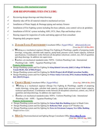 Ahmed Hassan Page 2 of 6
Mechanical Engineer
Working as a Site mechanical engineer
JOB RESPONSIBILITIES INCLUDE:
 Reviewing design drawings and shop drawings
 Quantity take off for all material related to mechanical services
 Installation of Water Supply & Drainage piping and sanitary fixtures
 Installation of Fire Fighting system including fire hose cabinets, zone control valves & sprinklers
 Installation of HVAC system including AHU, FCU, Duct, Pipe and hookup valves
 Raising request for inspection of works and taking approval from consultant
 Preparing daily progress reports
2) ZUHAIR FAYEZ PARTNERSHIP Consultants Office {Egypt Office} ahhassan@zfp.com
{From Jan.2011 till Dec.2011}
 Working as a mechanical engineer (Design Fire Fighting & Plumbing), capable of preparing tender
drawings, sizing pipe, calculate tank capacity, pump head, pressure vessel, heater capacity, technical
specifications, Coordination works between all disciplines (electrical, control, etc), bill of quantities
and shop drawings. In addition site supervision.
 Familiar with mechanical standards/codes: NFPA - Uniform Plumbing Code - International
Plumbing Code - ASPE – Egyptian Plumbing Code.
Projects Achievements:
Design Plumbing system and Fire Fighting for King Khaled University [KKU] College Of Medicine
Female BLDG. Ref. [FM02] Project.
Design Plumbing system and Fire Fighting for M.O.I Project (KAP-02)&Correction Facility.
Design Plumbing system and Fire Fighting for Prince Sultan University [PSU] Stadium Building BLDG.
Ref. [MC07] Project.
3) CROWN HOME Consultants Office {Egypt Office} {From Sep. 2009 till Dec.2010}
 Working as a mechanical engineer (Design Fire Fighting & Plumbing), capable of preparing
tender drawings, sizing pipe, calculate tank capacity, pump head, pressure vessel, heater capacity,
technical specifications, Coordination works between all disciplines (electrical, control, etc), bill of
quantities and shop drawings. In addition site supervision.
 Familiar with mechanical standards/codes: NFPA - Uniform Plumbing Code - International
Plumbing Code - ASPE - Egyptian Plumbing Code.
Projects Achievements:
Design Plumbing system and fire fighting for Falcon High Rise Building project in Maadi Cairo.
Design Plumbing system and fire fighting for Reflection Mall project in 6th
October city.
Design Plumbing system and fire fighting for Petro Jet Petroleum Company New Office Building
Project in New Cairo.
4) MEP-LS Electromechanical and lighting Design Consultants Office www.mep-ls.com.
{From Jan. 2008 till Aug. 2009}
 