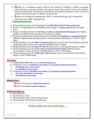 Ahmed Hassan Page 3 of 6
Mechanical Engineer
 Working as a mechanical engineer (Design Fire Fighting & Plumbing), capable of preparing
tender drawings, sizing pipe, calculate tank capacity, pump head, pressure vessel, heater capacity,
technical specifications, Coordination works between all disciplines (electrical, control, etc), bill of
quantities and shop drawings. In addition, site supervision.
 Familiar with mechanical standards/codes: NFPA - Uniform Plumbing Code - International
Plumbing Code- ASPE - Egyptian Code.
Projects Achievements:
Design Plumbing system and fire fighting for AL-BAIK RESTAURANT [Darraja Branch].
Review Fire Fighting System and Plumbing system Design for Alaqeeq School project in Jeddah-
K.S.A.
Design Fire Fighting System for New Shops Area Bay La Sun Residential Development [fire fighting
sprinkler and FM200 system and LPG system] project in Jeddah.
Design Fire Fighting System & Plumbing system for Club Service Building at Compound Etoile Dos
Villas [fire fighting system, plumbing system, swimming pool and BOQ] project in NEW CAIRO-
Egypt.
Design Plumbing system for Ubhur Compound [plumbing system for each villa, plumbing system for
compound, irrigation system for compound and BOQ] project in Jeddah.
Design plumbing system for Bahareth Villa [plumbing system, swimming pool] project in Jeddah.
Design Plumbing system for Mo'taz Villa at Compound Etoile Dos Villas [plumbing system,
swimming pool, central solar heater and BOQ] project at NEW CAIRO-Egypt.
Design Plumbing system for Wallid Yahia Villa [plumbing system, central electrical water heater]
project in NEW CAIRO-Egypt.
[
COURSES:
1) Completed Revit MEP 2011 course in ZFP Training Center
2) Completed a course in firefighting system design in the Egyptian Engineering Syndicate.
 Firefighting water system design.
 Gas firefighting system design.
3) Completed a course in plumbing system design in the Egyptian Engineering Syndicate.
 Site Water distribution system design.
 Site Drainage system design.
MEMBERSHIP:
Member of the Egyptian Engineering Syndicate.
Member of the Saudi Council of Engineers.
COMPUTER SKILLS:
1) Revit MEP 2011.
2) AutoCAD 2011, 2010.
3) Microsoft Office 2003, 2007 (Word and Excel).
4) Internet Search and Information Technology
I hope to join your successful team …
 