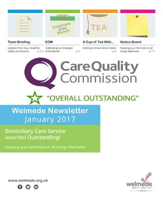 Welmede Newsletter
January 2017
Domiciliary Care Service
awarded Outstanding!
Keeping you informed on all things Welmede
www.welmede.org.uk
f t l
EOM
Celebrating our Employee
of the Month! p.6
A Cup of Tea With...
Getting to know Devon Baker 	
			 p.8
Team Briefing
Updates from Ops, Health &
Safety and Finance	 p.4-5
Notice Board
Keeping you informed on all
things Welmede 	 p.13
Employee
of the
Month
 