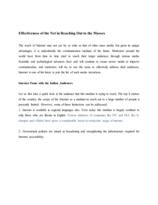 Effectiveness of the Net in Reaching Out to the Masses
The reach of Internet may not yet be as wide as that of other mass media, but given its unique
advantages, it is undoubtedly the communication medium of the future. Marketers around the
world have from time to time tried to reach their target audiences through various media.
Scientific and technological advances have and will continue to create newer media to improve
communication, and marketers will try to use the same to effectively address their audiences.
Internet is one of the latest to join the list of such media inventions.
Internet Fame with the Indian Audiences
Let us first take a quick look at the audience that this medium is trying to reach. The top 8 metros
of the country, the scope of the Internet as a medium to reach out to a large number of people is
presently limited. However, some of these limitations can be addressed.
1. Internet is available in regional languages also. Even today this medium is largely confined to
only those who are literate in English. Various initiatives of companies like ITC and HLL like E-
choupal and i-Shakti have given a considerable boost to vernacular usage of internet.
2. Government policies are aimed at broadening and strengthening the infrastructure required for
Internet accessibility.
 