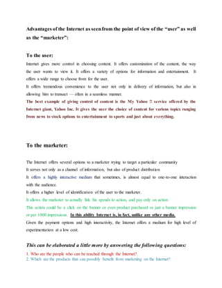 Advantages of the Internet as seenfrom the point of view of the “user” as well
as the “marketer”:
To the user:
Internet gives more control in choosing content. It offers customization of the content, the way
the user wants to view it. It offers a variety of options for information and entertainment. It
offers a wide range to choose from for the user.
It offers tremendous convenience to the user not only in delivery of information, but also in
allowing him to transact — often in a seamless manner.
The best example of giving control of content is the My Yahoo !! service offered by the
Internet giant, Yahoo Inc. It gives the user the choice of content for various topics ranging
from news to stock options to entertainment to sports and just about everything.
To the marketer:
The Internet offers several options to a marketer trying to target a particular community
It serves not only as a channel of information, but also of product distribution
It offers a highly interactive medium that sometimes, is almost equal to one-to-one interaction
with the audience.
It offers a higher level of identification of the user to the marketer.
It allows the marketer to actually link his spends to action, and pay only on action
This action could be a click on the banner or even product purchased or just a banner impression
or per 1000 impressions. In this ability Internet is, in fact, unlike any other media.
Given the payment options and high interactivity, the Internet offers a medium for high level of
experimentation at a low cost.
This can be elaborated a little more by answering the following questions:
1. Who are the people who can be reached through the Internet?
2. Which are the products that can possibly benefit from marketing on the Internet?
 
