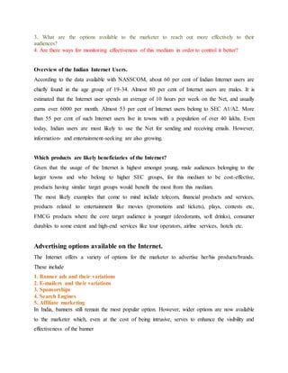 3. What are the options available to the marketer to reach out more effectively to their
audiences?
4. Are there ways for monitoring effectiveness of this medium in order to control it better?
Overview of the Indian Internet Users.
According to the data available with NASSCOM, about 60 per cent of Indian Internet users are
chiefly found in the age group of 19-34. Almost 80 per cent of Internet users are males. It is
estimated that the Internet user spends an average of 10 hours per week on the Net, and usually
earns over 6000 per month. Almost 53 per cent of Internet users belong to SEC A1/A2. More
than 55 per cent of such Internet users live in towns with a population of over 40 lakhs. Even
today, Indian users are most likely to use the Net for sending and receiving emails. However,
information- and entertainment-seeking are also growing.
Which products are likely beneficiaries of the Internet?
Given that the usage of the Internet is highest amongst young, male audiences belonging to the
larger towns and who belong to higher SEC groups, for this medium to be cost-effective,
products having similar target groups would benefit the most from this medium.
The most likely examples that come to mind include telecom, financial products and services,
products related to entertainment like movies (promotions and tickets), plays, contests etc,
FMCG products where the core target audience is younger (deodorants, soft drinks), consumer
durables to some extent and high-end services like tour operators, airline services, hotels etc.
Advertising options available on the Internet.
The Internet offers a variety of options for the marketer to advertise her/his products/brands.
These include
1. Banner ads and their variations
2. E-mailers and their variations
3. Sponsorships
4. Search Engines
5. Affiliate marketing
In India, banners still remain the most popular option. However, wider options are now available
to the marketer which, even at the cost of being intrusive, serves to enhance the visibility and
effectiveness of the banner
 