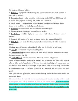 The Variants of Banners include :
1. Banner Ad - a graphical web advertising unit, typically measuring 468 pixels wide and 60
pixels tall (i.e. 468x60).
2. Beyond the Banner - online advertising not involving standard GIF and JPEG banner ads.
3. Button Ad- a graphical advertising unit, smaller than a banner ad.
4. HTML banner - a banner ad using HTML elements, often including interactive forms,
instead of (or in addition to) standard graphical elements.
5. Interstitial - an advertisement that loads between two content pages.
6. Pop-up Ad - an ad that displays in a new browser window.
7. Pop Under Ad - an ad that displays in a new browser window behind the current browser
window.
8. Rectangle Ad - any one of the large, rectangular banner sizes suggested by the IAB.
9. Rich Media - new media that offers an enhanced experience relative to older, mainstream
formats.
10. Skyscrapper Ad- an online ad significantly taller than the 120x240 vertical banner.
11. Text Ad - advertisement using text-based hyperlinks.
12. Surround Session - advertising sequence in which a visitor receives ads from one advertiser
throughout an entire site visit.
13. Vertical Banner - a banner ad measuring 120 pixels wide and 240 pixels tall.
Given the highly interactive nature of the Internet, and the also fact that unlike other media it
offers a higher level of identification of the user, simple direct marketing tools such as email can
also be used more effectively. For example, a high-end car seller can today easily send an offer
to persons earning over Rs 25000 per month at a very reasonable cost and within a very short
period.
Then again there are sponsorships, which can be effectively used to increase brand salience and
even change image.
The other tool on the web with enormous potential, and which has possibly not been used
to its optimal level yet by marketers in India, is the search engine. Marketers can own
either popular keywords or make use of meta-tags (these are similar to the keywords which
the search engines uses to catalogue various websites/products) in order to go higher on the
search lists.
 