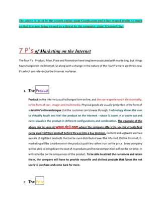 The above is used by the search engine giant Google.com and it has reaped profits so much
so that it is now being viewed as a threat by the computer giant Microsoft Inc.
7 P's of Marketing on the Internet
The four P's - Product,Price,Place andPromotionhave longbeenassociatedwithmarketing, but things
have changedon the Internet.Soalong with a change in the nature of the four P’s there are three new
P’s which are relevant to the internet marketer.
1. The Product
Product on the Internetusuallychangesformonline,and the userexperiencesit electronically,
in the form of text, imagesand multimedia. Physical goodsare usuallypresentedinthe form of
a detailed onlinecataloguethatthe customercan browse through. Technology allows the user
to virtually touch and feel the product on the Internet - rotate it, zoom in or zoom out and
even visualize the product in different configurations and combination. The example of the
above can be seen at www.dell.com where the company offers the user to virtually feel
everyaspect of theirproduct before theygo into a buy decision. Contentandsoftware are two
avatars of digitizedproductsthatcanbe evendistributed over the Internet. On the Internet, E-
marketingwill be basedmore onthe productqualities rather than on the price. Every company
will be able tobringdownthe cost of itsproductsand hence competitionwill not be on price. It
will ratherbe on the uniqueness of the product. To be able to attract the customers and retain
them, the company will have to provide nouvelle and distinct products that forces the net
users to purchase and come back for more.
2. The Price
 