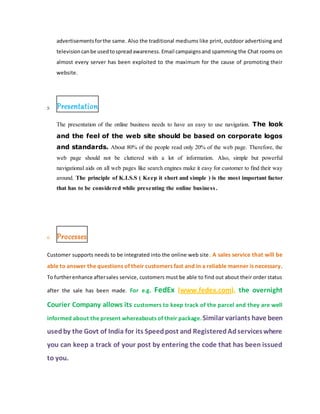 advertisementsforthe same. Also the traditional mediums like print, outdoor advertising and
televisioncanbe usedtospreadawareness. Email campaignsand spamming the Chat rooms on
almost every server has been exploited to the maximum for the cause of promoting their
website.
5. Presentation
The presentation of the online business needs to have an easy to use navigation. The look
and the feel of the web site should be based on corporate logos
and standards. About 80% of the people read only 20% of the web page. Therefore, the
web page should not be cluttered with a lot of information. Also, simple but powerful
navigational aids on all web pages like search engines make it easy for customer to find their way
around. The principle of K.I.S.S ( Keep it short and simple ) is the most important factor
that has to be considered while presenting the online business.
6. Processes
Customer supports needs to be integrated into the online web site. A sales service that will be
able to answer the questions of their customers fast and in a reliable manner is necessary.
To furtherenhance aftersales service, customers must be able to find out about their order status
after the sale has been made. For e.g. FedEx (www.fedex.com), the overnight
Courier Company allows its customers to keep track of the parcel and they are well
informed about the present whereabouts of their package.Similar variants have been
usedby the Govt of India for its Speedpost and RegisteredAdserviceswhere
you can keep a track of your post by entering the code that has been issued
to you.
 
