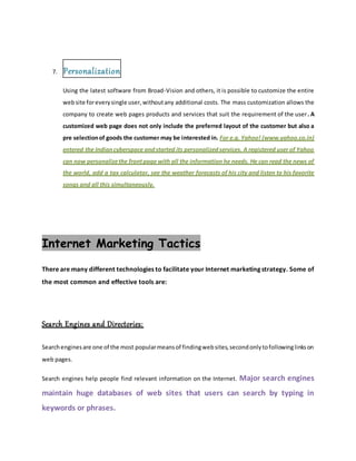 7. Personalization
Using the latest software from Broad-Vision and others, it is possible to customize the entire
website foreverysingle user,withoutany additional costs. The mass customization allows the
company to create web pages products and services that suit the requirement of the user. A
customized web page does not only include the preferred layout of the customer but also a
pre selectionof goods the customer may be interested in. For e.g. Yahoo! (www.yahoo.co.in)
entered the Indiancyberspace andstarted its personalizedservices. A registered user of Yahoo
can now personalizethe frontpage with all the information he needs. He can read the news of
the world, add a tax calculator, see the weather forecasts of his city and listen to his favorite
songs and all this simultaneously.
Internet Marketing Tactics
There are many different technologies to facilitate your Internet marketing strategy. Some of
the most common and effective tools are:
Search Engines and Directories:
Searchenginesare one of the most popularmeansof findingwebsites,secondonlytofollowinglinkson
web pages.
Search engines help people find relevant information on the Internet. Major search engines
maintain huge databases of web sites that users can search by typing in
keywords or phrases.
 