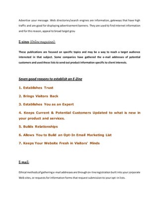 Advertise your message. Web directories/search engines are information, gateways that have high
traffic and are good for displaying advertisement banners. They are used to find Internet information
and for this reason, appeal to broad target grou
E-zines (Online magazines):
These publications are focused on specific topics and may be a way to reach a target audience
interested in that subject. Some companies have gathered the e-mail addresses of potential
customers and used these lists to send out product information specific to client interests.
Seven good reasons to establish an E-Zine
1. Establishes Trust
2. Brings Visitors Back
3. Establishes You as an Expert
4. Keeps Current & Potential Customers Updated to what is new in
your product and services.
5. Builds Relationships
6. Allows You to Build an Opt-In Email Marketing List
7. Keeps Your Website Fresh in Visitors' Minds
E-mail:
Ethical methodsof gatheringe-mail addressesare throughon-lineregistration built into your corporate
Web sites, or requests for information forms that request submission to your opt-in lists.
 