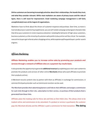Online customersare becomingincreasinglyselective about their relationships, the brands they trust,
and what they consider relevant. While most marketers are aware of privacy issues and the risks of
Spam, there is still need for improvement. Email marketing campaign management is still fairly
unsophisticated even at the largest of organizations.
Marketers have to think about the drivers of customer response and purchase. Over time, as more is
learnedaboutyourcustomerbuyingbehavior,youcanwill isolate campaignandprogramcharacteristics
that drive yourcustomeror visitorresponse andaction.Isolatingthe behavior of high value customers,
businesscustomers,orthe minorityof customerswhoprefertobuyonline will be critical. For example,
newonline buyersgetreferralswhenshoppingonline,whileexperiencedfrequentbuyers prefer search
engines.
Affiliate Marketing:
Affiliate Marketing enables you to increase online sales by promoting your products and
services through a network of Affiliate sites on a payment-by-results basis.
It alsoprovidesthe opportunitytogenerateadditional revenue byexploitingyoursite's own content to
promote the products and services of other online Merchants (those who want affiliates to promote
their products online).
A Merchant recruits content sites to partner with them as Affiliates in exchange for commissions. A
common third party provider such as Commission Junction can be used.
The Merchant providestheiradvertisingbanners and linksto theirAffiliates and assigns a commission
for each click-through to their site, subscription to their service, or purchase of their products that is
generated from those links.
Affiliates place the tracking code for these ads and links on their Web sites. This allows clicks to be
tracked online and commissions to be calculated. If a product or service is purchased, the customer
pays the Merchant directly and the Affiliate is paid a commission for that transaction. The dating
 