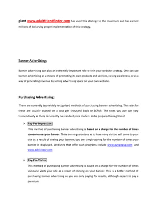 giant www.adultfriendfinder.com has used this strategy to the maximum and has earned
millions of dollars by proper implementation of this strategy.
Banner Advertising:
Banner advertising can play an extremely important role within your website strategy. One can use
banner advertising as a means of promoting its own products and services, raising awareness, or as a
way of generating revenue by selling advertising space on your own website.
Purchasing Advertising:
There are currently two widely recognized methods of purchasing banner advertising. The rates for
these are usually quoted on a cost per thousand basis or (CPM). The rates you pay can vary
tremendously as there is currently no standard price model - so be prepared to negotiate!
 Pay-Per-Impression:
This method of purchasing banner advertising is based on a charge for the number of times
someone seesyour banner.There are noguarantees as to how many visitors will come to your
site as a result of seeing your banner; you are simply paying for the number of times your
banner is displayed. Websites that offer such programs include www.paypopup.com and
www.adclicksor.com
 Pay-Per-Visitor:
This method of purchasing banner advertising is based on a charge for the number of times
someone visits your site as a result of clicking on your banner. This is a better method of
purchasing banner advertising as you are only paying for results, although expect to pay a
premium.
 