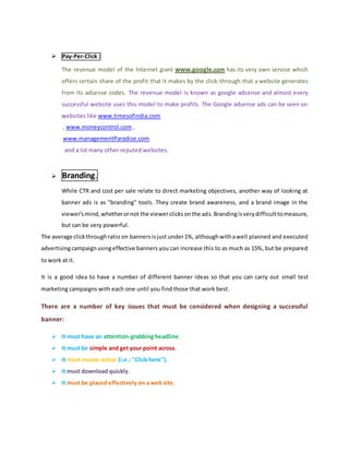  Pay-Per-Click :
The revenue model of the Internet giant www.google.com has its very own service which
offers certain share of the profit that it makes by the click-through that a website generates
from its adsense codes. The revenue model is known as google adsense and almost every
successful website uses this model to make profits. The Google adsense ads can be seen on
websites like www.timesofindia.com
, www.moneycontrol.com ,
www.managementParadise.com
and a lot many other reputed websites.
 Branding.
While CTR and cost per sale relate to direct marketing objectives, another way of looking at
banner ads is as "branding" tools. They create brand awareness, and a brand image in the
viewer'smind,whetherornot the viewerclicksonthe ads.Brandingisverydifficulttomeasure,
but can be very powerful.
The average clickthroughratio on bannersisjust under1%, althoughwithawell planned and executed
advertisingcampaignusingeffective banners you can increase this to as much as 15%, but be prepared
to work at it.
It is a good idea to have a number of different banner ideas so that you can carry out small test
marketing campaigns with each one until you find those that work best.
There are a number of key issues that must be considered when designing a successful
banner:
 It must have an attention-grabbing headline.
 It must be simple and get your point across.
 It must invoke action (i.e.: "Click here").
 It must download quickly.
 It must be placed effectively on a web site.
 