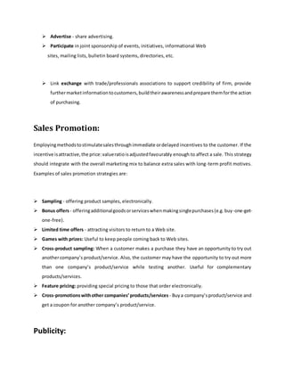  Advertise - share advertising.
 Participate in joint sponsorship of events, initiatives, informational Web
sites, mailing lists, bulletin board systems, directories, etc.
 Link exchange with trade/professionals associations to support credibility of firm, provide
furthermarketinformationtocustomers,buildtheirawarenessandprepare themforthe action
of purchasing.
Sales Promotion:
Employingmethodstostimulatesalesthroughimmediate ordelayed incentives to the customer. If the
incentive isattractive,the price:valueratioisadjustedfavourably enough to affect a sale. This strategy
should integrate with the overall marketing mix to balance extra sales with long-term profit motives.
Examples of sales promotion strategies are:
 Sampling - offering product samples, electronically.
 Bonus offers- offeringadditionalgoodsorserviceswhenmakingsinglepurchases(e.g.buy-one-get-
one-free).
 Limited time offers - attracting visitors to return to a Web site.
 Games with prizes: Useful to keep people coming back to Web sites.
 Cross-product sampling: When a customer makes a purchase they have an opportunity to try out
anothercompany’s product/service. Also, the customer may have the opportunity to try out more
than one company’s product/service while testing another. Useful for complementary
products/services.
 Feature pricing: providing special pricing to those that order electronically.
 Cross-promotionswithother companies’products/services- Buya company’sproduct/service and
get a coupon for another company’s product/service.
Publicity:
 