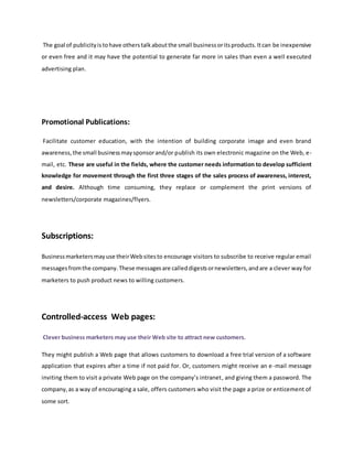 The goal of publicityistohave otherstalkaboutthe small businessoritsproducts.Itcan be inexpensive
or even free and it may have the potential to generate far more in sales than even a well executed
advertising plan.
Promotional Publications:
Facilitate customer education, with the intention of building corporate image and even brand
awareness,the small businessmaysponsorand/or publish its own electronic magazine on the Web, e-
mail, etc. These are useful in the fields, where the customer needs information to develop sufficient
knowledge for movement through the first three stages of the sales process of awareness, interest,
and desire. Although time consuming, they replace or complement the print versions of
newsletters/corporate magazines/flyers.
Subscriptions:
Businessmarketersmayuse theirWebsitesto encourage visitors to subscribe to receive regular email
messagesfromthe company.These messagesare calleddigestsornewsletters,andare a clever way for
marketers to push product news to willing customers.
Controlled-access Web pages:
Clever business marketers may use their Web site to attract new customers.
They might publish a Web page that allows customers to download a free trial version of a software
application that expires after a time if not paid for. Or, customers might receive an e-mail message
inviting them to visit a private Web page on the company’s intranet, and giving them a password. The
company,as a way of encouraging a sale, offers customers who visit the page a prize or enticement of
some sort.
 