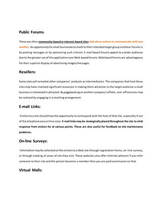 Public Forums:
These are often community-basedor interest-based sites that allow visitors to communicate with one
another. Anopportunityforsmall businessestoreachto theirintendedtargetgroupviathese forums is
by posting messages or by sponsoring such a forum. E-mail based forums appeal to a wider audience
due to the greateruse of thisapplicationoverWeb-basedforums.Webbasedforumsare advantageous
for their superior display of advertising images/messages
Resellers:
Some siteswill remarket other companies’ products as intermediaries. The companies that host these
sitesmay have invested significant resources in making them attractive to the target audience a small
businessisinterestedinattracted.Bypiggybackingonanothercompany’sefforts, cost-efficiencies may
be realized by engaging in a reselling arrangement.
E-mail Links:
Visitorstoa site shouldhave the opportunity to correspond with the host of that site, especially if out
of the telephoneareaortime zone. E-mail linksmay be strategicallyplaced throughout the site to elicit
response from visitors for at various points. These are also useful for feedback on site maintenance
problems.
On-line Surveys:
Informationmaybe collectedonthe visitorstoa Web site through registration forms, on-line surveys,
or through tracking of areas of site they visit. These websites also offer referrals wherein if you refer
someone to their site and the person becomes a member then you are paid commission on that.
Virtual Malls:
 