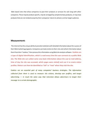 Web based sites that allow companies to post their products or services for sale long with other
companies.These maybe product specific, may be arranged by complementary products, or may have
products that are not related except by their companies’ desire to attract a similar target audience.
Measurement:
The Internethasthe unique abilitytoprovide marketerswith detailedinformationabout the success of
theirWebmarketingprograms.Companiescantrackvisitors to their site and collect information about
themfromtheir“cookies,”thenprocessthisinformationusingWebsite analysissoftware. Cookies are
a type of digital identification, which is read every time the user connects to a public Web
site. The Web site can collect some very basic information about the user (e-mail address,
time of day the site was accessed, which pages were visited) and use it to create visitor
profiles. Visitors can then be identified as “old” or “new” when they visit the site.
Cookies are an essential part of many companies’ business strategies. The information
collected from them is used to measure site visitors, develop user profiles, and target
advertising — in much the same way that television allows advertisers to target their
message to a certain demographic.
 