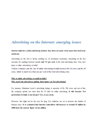 Advertising on the Internet: emerging issues
Internet might be a catchy advertising medium. But, there are quite a few issues that need to be
sorted out.
Advertising on the Net is slowly catching on. In developed economies, advertising on the Net
accounts for anything between seven and 7.5 per cent of the total advertising cake. Fine, how
large is online advertising in India?
Various estimates put the size of online advertising in India between Rs 24 crore and Rs 29
crore, which is much less than one per cent of the total advertising cake.
Why is online advertising so small in India?
Why aren't the advertisers putting their money on Net advertising?
For instance, Hindustan Lever’s advertising budget is upwards of Rs 700 crore and out of this;
the company spends not more than Rs 25 lakh on online advertising. Is this because Net
penetration in India is not deeper? Yes, to an extent.
However, this might not be the case for long. For, initiatives are on to increase the number of
Internet users. It is estimated that Internet subscribers will increase to around 35 million by
2008 from the current figure of one million.
 