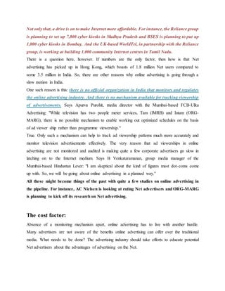 Not only that, a drive is on to make Internet more affordable. For instance, the Reliance group
is planning to set up 7,800 cyber kiosks in Madhya Pradesh and BSES is planning to put up
1,000 cyber kiosks in Bombay. And the UK-based WorldTel, in partnership with the Reliance
group, is working at building 1,000 community Internet centres in Tamil Nadu.
There is a question here, however. If numbers are the only factor, then how is that Net
advertising has picked up in Hong Kong, which boasts of 1.8 million Net users compared to
some 3.5 million in India. So, there are other reasons why online advertising is going through a
slow motion in India.
One such reason is this: there is no official organization in India that monitors and regulates
the online advertising industry. And there is no mechanism available for tracking viewership
of advertisements. Says Apurva Purohit, media director with the Mumbai-based FCB-Ulka
Advertising: "While television has two people meter services, Tam (IMRB) and Intam (ORG-
MARG), there is no possible mechanism to enable working out optimized schedules on the basis
of ad viewer ship rather than programme viewership."
True. Only such a mechanism can help to track ad viewership patterns much more accurately and
monitor television advertisements effectively. The very reason that ad viewerships in online
advertising are not monitored and audited is making quite a few corporate advertisers go slow in
latching on to the Internet medium. Says B Venkataramanan, group media manager of the
Mumbai-based Hindustan Lever: "I am skeptical about the kind of figures most dot-coms come
up with. So, we will be going about online advertising in a planned way."
All these might become things of the past with quite a few studies on online advertising in
the pipeline. For instance, AC Nielsen is looking at rating Net advertisers and ORG-MARG
is planning to kick off its research on Net advertising.
The cost factor:
Absence of a monitoring mechanism apart, online advertising has to live with another hurdle.
Many advertisers are not aware of the benefits online advertising can offer over the traditional
media. What needs to be done? The advertising industry should take efforts to educate potential
Net advertisers about the advantages of advertising on the Net.
 