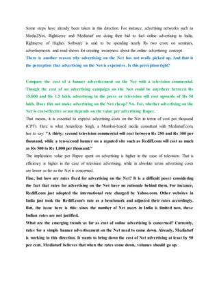 Some steps have already been taken in this direction. For instance, advertising networks such as
Media2Net, Rightserve and Mediaturf are doing their bid to fuel online advertising in India.
Rightserve of Hughes Software is said to be spending nearly Rs two crore on seminars,
advertisements and road shows for creating awareness about the online advertising concept.
There is another reason why advertising on the Net has not really picked up. And that is
the perception that advertising on the Net is expensive. Is this perception right?
Compare the cost of a banner advertisement on the Net with a television commercial.
Though the cost of an advertising campaign on the Net could be anywhere between Rs
15,000 and Rs 1.5 lakh, advertising in the press or television will cost upwards of Rs 50
lakh. Does this not make advertising on the Net cheap? No. For, whether advertising on the
Net is cost-effective or not depends on the value per advertising Rupee.
That means, it is essential to express advertising costs on the Net in terms of cost per thousand
(CPT). Here is what Amardeep Singh, a Mumbai-based media consultant with Mediaturf.com,
has to say: "A thirty- second television commercial will cost between Rs 250 and Rs 300 per
thousand, while a ten-second banner on a reputed site such as Rediff.com will cost as much
as Rs 500 to Rs 1,000 per thousand."
The implication: value per Rupee spent on advertising is higher in the case of television. That is
efficiency is higher in the case of television advertising, while in absolute terms advertising costs
are lower as far as the Net is concerned.
Fine, but how are rates fixed for advertising on the Net? It is a difficult poser considering
the fact that rates for advertising on the Net have no rationale behind them. For instance,
Rediff.com just adopted the international rate charged by Yahoo.com. Other websites in
India just took the Rediff.com's rate as a benchmark and adjusted their rates accordingly.
But, the issue here is this: since the number of Net users in India is limited now, these
Indian rates are not justified.
What are the emerging trends as far as cost of online advertising is concerned? Currently,
rates for a simple banner advertisement on the Net need to come down. Already, Mediaturf
is working in this direction. It wants to bring down the cost of Net advertising at least by 50
per cent. Mediaturf believes that when the rates come down, volumes should go up.
 