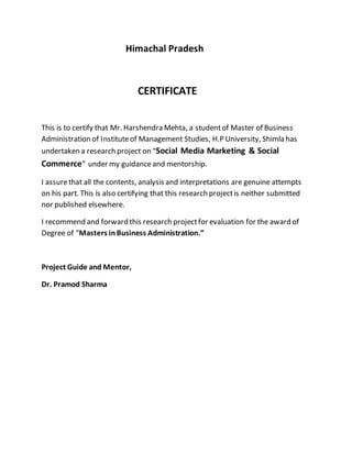 Himachal Pradesh
CERTIFICATE
This is to certify that Mr. Harshendra Mehta, a studentof Master of Business
Administration of Instituteof Management Studies, H.P University, Shimla has
undertaken a research project on “Social Media Marketing & Social
Commerce” under my guidanceand mentorship.
I assurethat all the contents, analysis and interpretations are genuine attempts
on his part. This is also certifying that this research projectis neither submitted
nor published elsewhere.
I recommend and forward this research projectfor evaluation for the award of
Degree of “Masters inBusiness Administration.”
Project Guide and Mentor,
Dr. Pramod Sharma
 