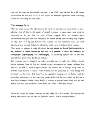 And that has been the international experience. In the USA, when the rate for a full banner
advertisement fell from US $33.22 to US $30.52 per thousand impressions, online advertising
outlays too rose during the same period.
The wastage factor
There are other reasons why advertising on the Net is not currently seen by advertisers as cost-
effective. One of them is the quality of desired responses. In many cases, sums spent on
advertising on the Net have not been deployed properly. There are instances where
advertisements have just been lifted and put on the banner. Though there are many early adapters
in India, there is a big gap between these adapters and the mainstream users. And most
advertisers have too small budgets for advertising on the Net to be bothered about wastages.
There could be wastages in online advertising, but one should not forget that interactivity is
the hallmark of online advertising and here it is possible to target the audience by
demography, psychography and technography. So, advertising agencies need to take into
account these factors while developing strategies.
But, wastages can be eliminated and online advertising can be made more effective through
various strategies. Some of them are: strategic tie-ups, sponsorships and banner exchanges. For
instance, the FMCG major Colgate-Palmolive has entered into a strategic tie-up with the
Calcutta-based FirstNet Solutions' portal Yantram.com for promoting its Fresh Energy Gel
toothpaste on the portal. And Coca-Cola has appointed Hungama.com, an Indian portal for
promotions and contests, as its e-marketing partner. Coca-Cola has gone ahead and launched a
new Web promotion dubbed Maaza Puzzle to promote its popular brand Maaza and has also
kicked off a series of e-promotions for the Hindi film "Hum To Mohabbat Karega".
Meanwhile, tie-ups for banner exchanges are also taking place. For instance, Bidorbuy.com has
tied up with Indiacar.com and Intel has sponsored a festival section on Satyam Online.
 