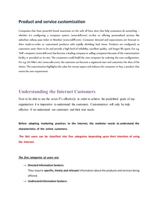 Product and service customization
Companies that have powerful brand awareness on the web all have sites that help consumers do something –
whether it’s configuring a computer system (www.dell.com) on-line or offering personalized services like
suburban railway pass ticket in Mumbai (www.rediff.com). Consumer demand and expectations are forecast to
drive made-to-order or customized products with rapidly shrinking lead times. Products are configured, as
customers want them to be and provide a high level of reliability, excellent quality, and longer life spans. For e.g.
‘Dell’ computer (www.dell.com) has become a leading company in selling computers because of the customization
facility it provided on its site. The consumers could build the own computer by ordering the own configuration.
For e.g. On Nike’s site (www.nike.com), the customer can become a registered user and customize the shoe of his
choice. The customization highlights the value-for-money aspect and induces the consumer to buy a product that
meets his own requirement.
Understanding the Internet Customers
Now to be able to use the seven P’s effectively in order to achieve the predefined goals of any
organization it is imperative to understand the customers. Customization will only be truly
effective if we understand our customers and their true needs.
Before adapting marketing practices to the Internet, the marketer needs to understand the
characteristics of the online customers.
The Net users can be classified into five categories depending upon their intention of using
the Internet.
The five categories of users are:
 Directed Information Seekers:
They require specific, timely and relevant information about the products and services being
offered.
 Undirected Information Seekers:
 