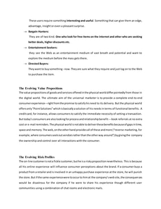 These usersrequire something interesting and useful. Something that can give them an edge,
advantage, insight or even a pleasant surprise.
 Bargain Hunters:
They are of two kind. One who look for free items on the internet and other who are seeking
better deals, higher discounts etc.
 Entertainment Seekers:
they see the Web as an entertainment medium of vast breath and potential and want to
explore the medium before the mass gets there.
 Directed Buyers:
Theywant to buysomething - now.Theyare sure what they require and just log on to the Web
to purchase the item.
The Evolving Value Propositions
The value propositionsof goodsandservicesofferedinthe physical worlddifferpointedlyfrom those in
the digital world. The ultimate aim of the universal marketer is to provide a complete end-to-end
consumerexperience---rightfromthe promise tosatisfyhisneed to its delivery. But the physical world
offersonly“PointSolutions”whichisbasicallyasolution of his needs in terms of functional benefits. A
creditcard, for instance, allows consumers to satisfy the immediate necessity of setting a transaction.
But today’sconsumersare alsolookingforprocessandrelationshipbenefit---book referrals at no extra
cost or e-mail reminders.The physical world isnotable todeliverthesebenefitsbecauseof gapsintime,
space and memory.The web,onthe otherhand providesall of these andmore (“reverse marketing, for
example,where consumersseekoutvendorsratherthanthe otherway around”) bygivingthe company
the ownership and control over all interactions with the consumer.
The Evolving Risk Profiles
The on-line customerisnota fickle customer,buthe isa riskypropositionnevertheless. This is because
all his online experience will influence consumer perceptions about the brand. If a consumer buys a
productfrom a retailerand is involved in an unhappy purchase experience at the store, he will punish
the store.But if the same experiencewere tooccurto himat the company’swebsite,the consequences
would be disastrous for the company if he were to share his experience though different user
communities using a combination of chat rooms and electronic mails.
 