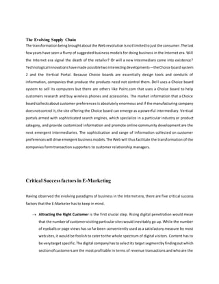 The Evolving Supply Chain
The transformationbeingbroughtaboutthe Webrevolutionisnotlimitedtojustthe consumer.The last
fewyears have seen a flurry of suggested business models for doing business in the Internet era. Will
the Internet era signal the death of the retailer? Or will a new intermediary come into existence?
Technological innovationshave made possibletwointerestingdevelopments---theChoice board system
2 and the Vertical Portal. Because Choice boards are essentially design tools and conduits of
information, companies that produce the products need not control them. Dell uses a Choice board
system to sell its computers but there are others like Point.com that uses a Choice board to help
customers research and buy wireless phones and accessories. The market information that a Choice
board collectsabout customer preferences is absolutely enormous and if the manufacturing company
doesnotcontrol it,the site offering the Choice board can emerge as a powerful intermediary. Vertical
portals armed with sophisticated search engines, which specialize in a particular industry or product
category, and provide customized information and promote online community development are the
next emergent intermediaries. The sophistication and range of information collected on customer
preferenceswill drive emergentbusinessmodels.The Web will thusfacilitate the transformation of the
companies form transaction supporters to customer relationship managers.
Critical Successfactors in E-Marketing
Having observed the evolving paradigms of business in the Internet era, there are five critical success
factors that the E-Marketer has to keep in mind.
 Attracting the Right Customer is the first crucial step. Rising digital penetration would mean
that the numberof customervisitingparticularsiteswould inevitably go up. While the number
of eyeballsor page views has so far been conveniently used as a satisfactory measure by most
websites,it would be foolish to cater to the whole spectrum of digital visitors. Content has to
be verytarget specific.The digital companyhastoselectitstarget segmentbyfindingout which
sectionof customersare the most profitable in terms of revenue transactions and who are the
 