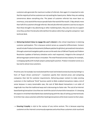 customerswho generate the maximum number of referrals. Here again it is important to note
that the majorityof online customersare notseekingthe lowest price. Rather they are seeking
convenience above everything else. The power of customer referrals has never been so
enormous,since wordof the mouse spreadsfasterthanwordof the mouth. E-Bay attracts more
than half of itscustomersthroughreferrals.Notonlydoreferred customers cost less to acquire
than those brought in by advertising or other marketing tools, they also cost less to support
since theyuse theirfriendswhoreferredthemforadvice ratherthanusing the companies’ own
technical desk.
 Delivering Content Value to engage the user’s interest is the critical importance in retaining
customer participation. This is because content serves as a powerful differentiator. Content
wouldinclude Productenhancements(Software patchesforglitches),personalized interactions
(throughcustomizednavigationpathsasseenonthe web sites of GMand Toyota) and Problem
Resolution (updates of delivery schedules and e-mail responses). Integral to the concept of
deliveringpropercontentvalueisinnovation.The retail financial servicesindustry,for example,
ischangingrapidlywithmultiple players jockeying for position. Product innovation serves as a
key tool to attract new customers.
Priceline.com, forexample,hasrevolutionizedthe travel andrelatedservicesbusinessbylettingin a
form of “buyer driven commerce”----Customers specify their desired prices and competing
companies then bid for customer requirements. Delivering proper content to make existing
customers in the traditional “brick” business switch to Web-enabled transactions makes a lot of
sense because in every conceivable case, the cost of Web-Based transactions is an order of
magnitude less than the traditional ways and is decreasing at a faster rate. The cost of an Internet
basedbankingtransactionislessthanone-tenththe costof a humantellertransaction.It is keeping
thisaspectin mindthatIndianBankshave startedtoying with the idea of setting up Internet kiosks
to lettheirlow-value customerssettletheirbankingtransactionsatthe kiosk nearest to their place.
 Ensuring E-Loyalty is vital to the success of any online venture. This is because acquiring
customersonthe Internetisenormouslyexpensive andunlessthose customers stick round and
 
