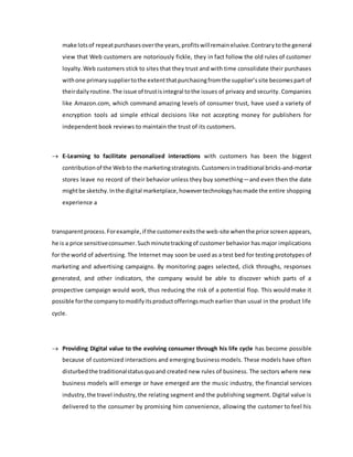 make lotsof repeatpurchasesoverthe years,profitswillremainelusive.Contrarytothe general
view that Web customers are notoriously fickle, they in fact follow the old rules of customer
loyalty.Web customers stick to sites that they trust and with time consolidate their purchases
withone primarysuppliertothe extentthatpurchasingfromthe supplier’ssite becomespart of
theirdailyroutine.The issue of trustisintegral tothe issues of privacy and security. Companies
like Amazon.com, which command amazing levels of consumer trust, have used a variety of
encryption tools ad simple ethical decisions like not accepting money for publishers for
independent book reviews to maintain the trust of its customers.
 E-Learning to facilitate personalized interactions with customers has been the biggest
contributionof the Webto the marketingstrategists.Customersintraditional bricks-and-mortar
stores leave no record of their behavior unless they buy something—and even then the date
mightbe sketchy.Inthe digital marketplace,howevertechnologyhasmade the entire shopping
experience a
transparentprocess.Forexample,if the customerexitsthe web-site whenthe price screenappears,
he is a price sensitiveconsumer.Suchminutetrackingof customer behavior has major implications
for the world of advertising. The Internet may soon be used as a test bed for testing prototypes of
marketing and advertising campaigns. By monitoring pages selected, click throughs, responses
generated, and other indicators, the company would be able to discover which parts of a
prospective campaign would work, thus reducing the risk of a potential flop. This would make it
possible forthe companytomodifyitsproductofferingsmuch earlier than usual in the product life
cycle.
 Providing Digital value to the evolving consumer through his life cycle has become possible
because of customized interactions and emerging business models. These models have often
disturbedthe traditionalstatusquoand created new rules of business. The sectors where new
business models will emerge or have emerged are the music industry, the financial services
industry,the travel industry,the relating segment and the publishing segment. Digital value is
delivered to the consumer by promising him convenience, allowing the customer to feel his
 