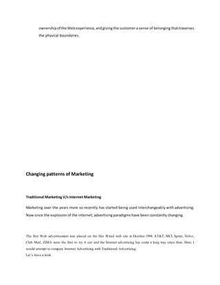 ownershipof the Webexperience, andgiving the customer a sense of belonging that traverses
the physical boundaries.
IN
Changing patterns of Marketing
Traditional Marketing V/s Internet Marketing
Marketing over the years more so recently has started being used interchangeably with advertising.
Now since the explosion of the internet; advertising paradigms have been constantly changing.
The first Web advertisement was placed on the Hot Wired web site in October 1994. AT&T, MCI, Sprint, Volvo,
Club Med, ZIMA were the first to try it out and the Internet advertising has come a long way since then. Here, I
would attempt to compare Internet Advertising with Traditional Advertising:
Let’s have a look:
 
