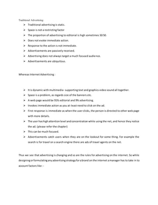 Traditional Advertising:
 Traditional advertising is static.
 Space is not a restricting factor
 The proportion of advertising to editorial is high sometimes 50:50.
 Does not evoke immediate action.
 Response to the action is not immediate.
 Advertisements are passively received.
 Advertising does not always target a much focused audience.
 Advertisements are ubiquitous.
Whereas Internet Advertising :
 It is dynamic with multimedia- supporting text and graphics video sound all together.
 Space is a problem, as regards size of the banners etc.
 A web page would be 91% editorial and 9% advertising.
 Invokes immediate action as you at-least need to click on the ad.
 First response is immediate as when the user clicks, the person is directed to other web page
with more details.
 The user hashighattentionlevel andconcentration while using the net, and hence they notice
the ad. (please refer the chapter)
 This can be much focused.
 Advertisements catch users when they are on the lookout for some thing. For example the
search is for travel on a search engine there are ads of travel agents on the net.
Thus we see that advertising is changing and so are the rules for advertising on the internet. So while
designingorformulatinganyadvertisingstrategyforabrand on the internet amanager has to take in to
account factors like: -
 