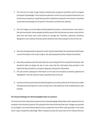 1. The Internet has made a huge impact on advertising. Companies should be careful as regards
joiningthe ITbandwagon.They should not advertise on the net just to project themselves as a
technosavvycompanyor maybe because theircompetitorisdoing the same thing. It should be
a well-planned campaign full of specific information and attention catching.
2. The 'net' charges are on the higherside (thoughthere hasbeen a steep decrease in the rates in
the last fewmonths).Hence people would be wary of the fact that ads consume a lot of online
web time and hence they avoid clicking on average ads. Therefore, advertises should be
designed in such a fashion that they attract attention and induce people to click on the net.
3. One more thingwouldbe to generate 'search'specificadvertising.Thiswouldmeanthatif I give
a search for books on the search engine, the ads displayed would be related to the books.
4. Generally,people perceive the adstobe time consumingandfull of unwantedinformation.Care
should be taken to design the ads in such a way that the information they provide or the
hyperlinks they provide to a site gives adequate and specific information.
5. The ads and the subsequent information on the web site should be constantly updated and
highlighted in the ads and thus induce repeated clicks on the ad.
6. Last but not the least;the adsshouldbe designedsoasto attract attentionof maximumnumber
of people andinducing them to click, failing to do so the advertiser ends up defeating his own
purpose.
The Channel Strategies for delivering Digital Value to customers
The Interneterahas shownthat companieshave riskeddamagingrelationshipsintheirphysical chain to
compete inthe electronicchannel.The ubiquityof the Internetthe fact that cross-linkages are possible
to any degree, has meant that companies have usurped the role of other value providers in the value
chain to gain competitive advantage. When companies pirate the value chain of the industry they are
 