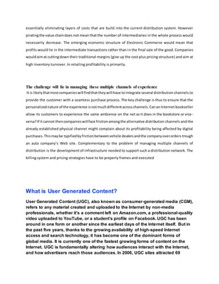 essentially eliminating layers of costs that are build into the current distribution system. However
piratingthe value chaindoes not mean that the number of intermediaries in the whole process would
necessarily decrease. The emerging economic structure of Electronic Commerce would mean that
profits would lie in the intermediate transactions rather than in the final sale of the good. Companies
wouldaimat cuttingdown their traditional margins (give up the cost plus pricing structure) and aim at
high inventory turnover. In retailing profitability is primarily.
The challenge will lie in managing these multiple channels of experience
It is likelythatmostcompanieswill findthattheywill have tointegrate several distribution channels to
provide the customer with a seamless purchase process. The key challenge is thus to ensure that the
personalizednature of the experience isnotmuchdifferentacrosschannels.Canan Internet bookseller
allow its customers to experience the same ambience on the net as it does in the bookstore or vice -
versa?If it cannot thencompanieswillface frictionamongthe alternative distribution channels and the
already established physical channel might complain about its profitability being affected by digital
purchases.Thismaybe typifiedbyfrictionbetweenvehicle dealersandthe companyoverorders trough
an auto company’s Web site. Complementary to the problem of managing multiple channels of
distribution is the development of infrastructure needed to support such a distribution network. The
billing system and pricing strategies have to be properly frames and executed
What is User Generated Content?
User Generated Content (UGC), also known as consumer-generated media (CGM),
refers to any material created and uploaded to the Internet by non-media
professionals, whether it’s a comment left on Amazon.com, a professional-quality
video uploaded to YouTube, or a student’s profile on Facebook. UGC has been
around in one form or another since the earliest days of the Internet itself. But in
the past five years, thanks to the growing availability of high-speed Internet
access and search technology, it has become one of the dominant forms of
global media. It is currently one of the fastest growing forms of content on the
Internet. UGC is fundamentally altering how audiences interact with the Internet,
and how advertisers reach those audiences. In 2006, UGC sites attracted 69
 
