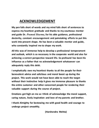ACKNOWLEDGEMENT
My pen falls short of words and my mind falls short of sentences to
express my heartiest gratitude and thanks to my courteous mentor
and guide Dr. Pramod Sharma, for his able guidance, professional
dexterity, constant encouragement and painstaking efforts to put this
work into present shape. He has been a valuable mentor and guide,
who constantly inspired me to shape my work.
All this was of immense help to develop a professional temperament
and outlook, which is so necessary in the cooperate world and also for
achieving a correct perspective toward life. So profound has been his
influence as a father that no acknowledgement whatsoever can
adequately reply this debt.
I emphatically owe my heartiest thanks to all the people for their
benevolent advice and solicitous and moral boost up during the
project. This work would not have been able to reach the target
without their instinctive help it gives me immense pleasure to thanks
the entire customer and other concerned people for rendering their
valuable support during the course of project.
Emotions get high on me as I think of acknowledge the moral support,
caring nature, lively inspiration and love of my parents and brother.
I thank Almighty for bestowing me with good health and courage to
undergo project smoothly.
(Harshendra Mehta)
 