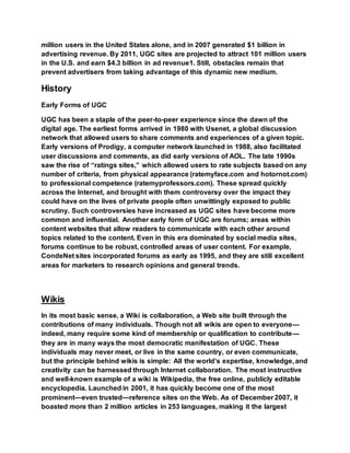 million users in the United States alone, and in 2007 generated $1 billion in
advertising revenue. By 2011, UGC sites are projected to attract 101 million users
in the U.S. and earn $4.3 billion in ad revenue1. Still, obstacles remain that
prevent advertisers from taking advantage of this dynamic new medium.
History
Early Forms of UGC
UGC has been a staple of the peer-to-peer experience since the dawn of the
digital age. The earliest forms arrived in 1980 with Usenet, a global discussion
network that allowed users to share comments and experiences of a given topic.
Early versions of Prodigy, a computer network launched in 1988, also facilitated
user discussions and comments, as did early versions of AOL. The late 1990s
saw the rise of “ratings sites,” which allowed users to rate subjects based on any
number of criteria, from physical appearance (ratemyface.com and hotornot.com)
to professional competence (ratemyprofessors.com). These spread quickly
across the Internet, and brought with them controversy over the impact they
could have on the lives of private people often unwittingly exposed to public
scrutiny. Such controversies have increased as UGC sites have become more
common and influential. Another early form of UGC are forums; areas within
content websites that allow readers to communicate with each other around
topics related to the content. Even in this era dominated by social media sites,
forums continue to be robust, controlled areas of user content. For example,
CondeNet sites incorporated forums as early as 1995, and they are still excellent
areas for marketers to research opinions and general trends.
Wikis
In its most basic sense, a Wiki is collaboration, a Web site built through the
contributions of many individuals. Though not all wikis are open to everyone—
indeed, many require some kind of membership or qualification to contribute—
they are in many ways the most democratic manifestation of UGC. These
individuals may never meet, or live in the same country, or even communicate,
but the principle behind wikis is simple: All the world’s expertise, knowledge, and
creativity can be harnessed through Internet collaboration. The most instructive
and well-known example of a wiki is Wikipedia, the free online, publicly editable
encyclopedia. Launched in 2001, it has quickly become one of the most
prominent—even trusted—reference sites on the Web. As of December 2007, it
boasted more than 2 million articles in 253 languages, making it the largest
 