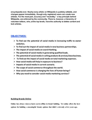encyclopedia ever. Nearly every article on Wikipedia is publicly editable, and
changes appear immediately, though only registered users can create new
articles. For the most part, accuracy and “neutrality,” a key principle behind
Wikipedia, are enforced by the community. There is, however, a hierarchy of
volunteer editors, who, at the top levels, have the authority to delete content and
lock articles.
OBJECTIVES:
 To find out the potential of social media in increasing traffic to owner
websites.
 To find out the impact of social media in new business partnerships.
 The impact of social media on search Ranking.
 The potential of social media in generating qualified leads.
 The potential of social media in selling products &services/closebusiness.
 To find out the impact of social media on total marketing expenses.
 How social media will help in exposure to business?
 Impacts of social media in current scenario.
 The scope of social commerce throughout the world.
 How social commerce is changing the lives of human beings?
 Why you need to consider social media marketing services?
Building Brands Online
Online has always taken a back seat to offline in brand building. Yet online offers the best
options for building a meaningful brand, options that didn't exist only a few years ago.
 