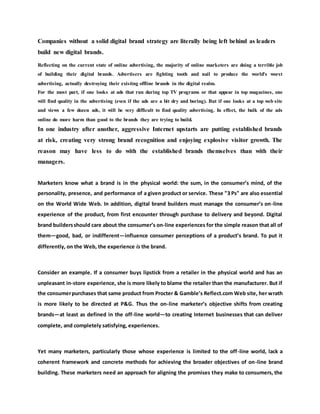 Companies without a solid digital brand strategy are literally being left behind as leaders
build new digital brands.
Reflecting on the current state of online advertising, the majority of online marketers are doing a terrible job
of building their digital brands. Advertisers are fighting tooth and nail to produce the world's worst
advertising, actually destroying their existing offline brands in the digital realm.
For the most part, if one looks at ads that run during top TV programs or that appear in top magazines, one
will find quality in the advertising (even if the ads are a bit dry and boring). But if one looks at a top web site
and views a few dozen ads, it will be very difficult to find quality advertising. In effect, the bulk of the ads
online do more harm than good to the brands they are trying to build.
In one industry after another, aggressive Internet upstarts are putting established brands
at risk, creating very strong brand recognition and enjoying explosive visitor growth. The
reason may have less to do with the established brands themselves than with their
managers.
Marketers know what a brand is in the physical world: the sum, in the consumer’s mind, of the
personality, presence, and performance of a given product or service. These "3 Ps" are also essential
on the World Wide Web. In addition, digital brand builders must manage the consumer’s on-line
experience of the product, from first encounter through purchase to delivery and beyond. Digital
brand buildersshould care about the consumer’s on-line experiences for the simple reason that all of
them—good, bad, or indifferent—influence consumer perceptions of a product’s brand. To put it
differently, on the Web, the experience is the brand.
Consider an example. If a consumer buys lipstick from a retailer in the physical world and has an
unpleasant in-store experience, she is more likely to blame the retailer than the manufacturer. But if
the consumerpurchases that same product from Procter & Gamble’s Reflect.com Web site, her wrath
is more likely to be directed at P&G. Thus the on-line marketer’s objective shifts from creating
brands—at least as defined in the off-line world—to creating Internet businesses that can deliver
complete, and completely satisfying, experiences.
Yet many marketers, particularly those whose experience is limited to the off-line world, lack a
coherent framework and concrete methods for achieving the broader objectives of on-line brand
building. These marketers need an approach for aligning the promises they make to consumers, the
 
